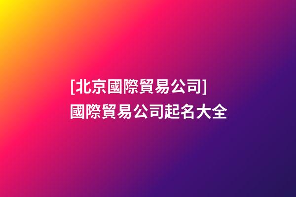 [北京國際貿易公司]國際貿易公司起名大全
